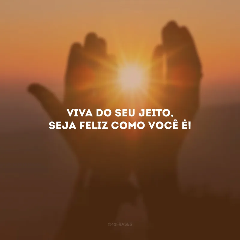 Viva do seu jeito, seja feliz como você é!
