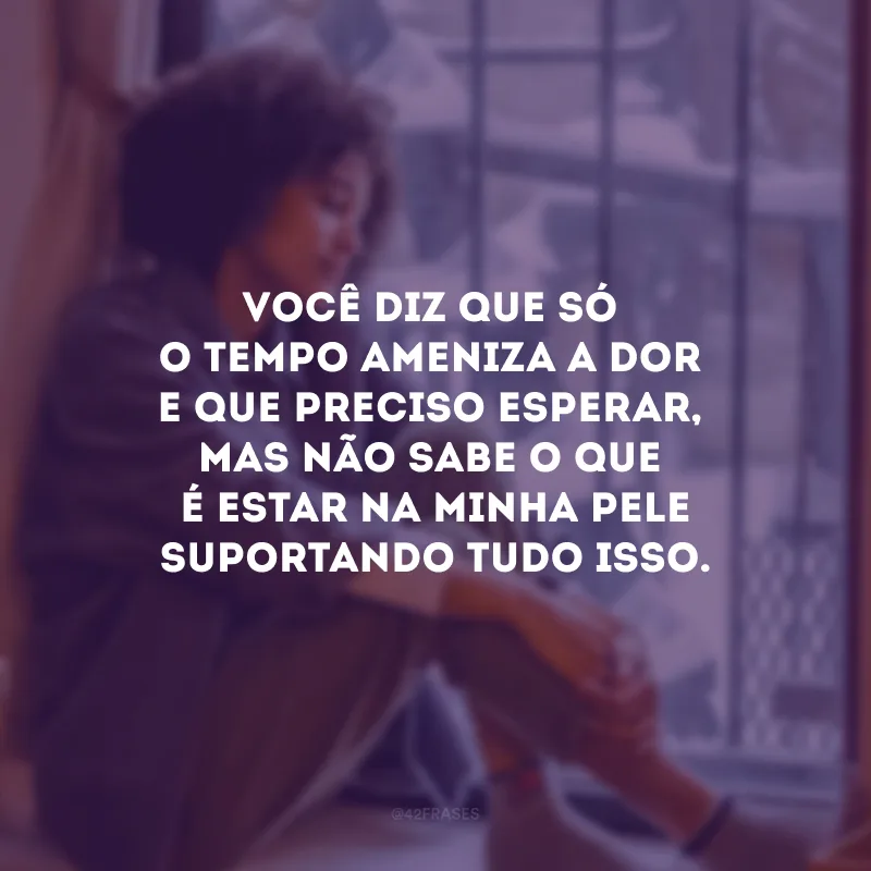 Você diz que só o tempo ameniza a dor e que preciso esperar, mas não sabe o que é estar na minha pele suportando tudo isso. 