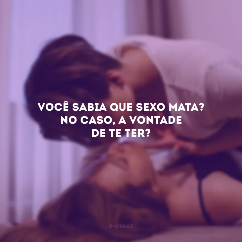 Você sabia que sexo mata? No caso, a vontade de te ter?