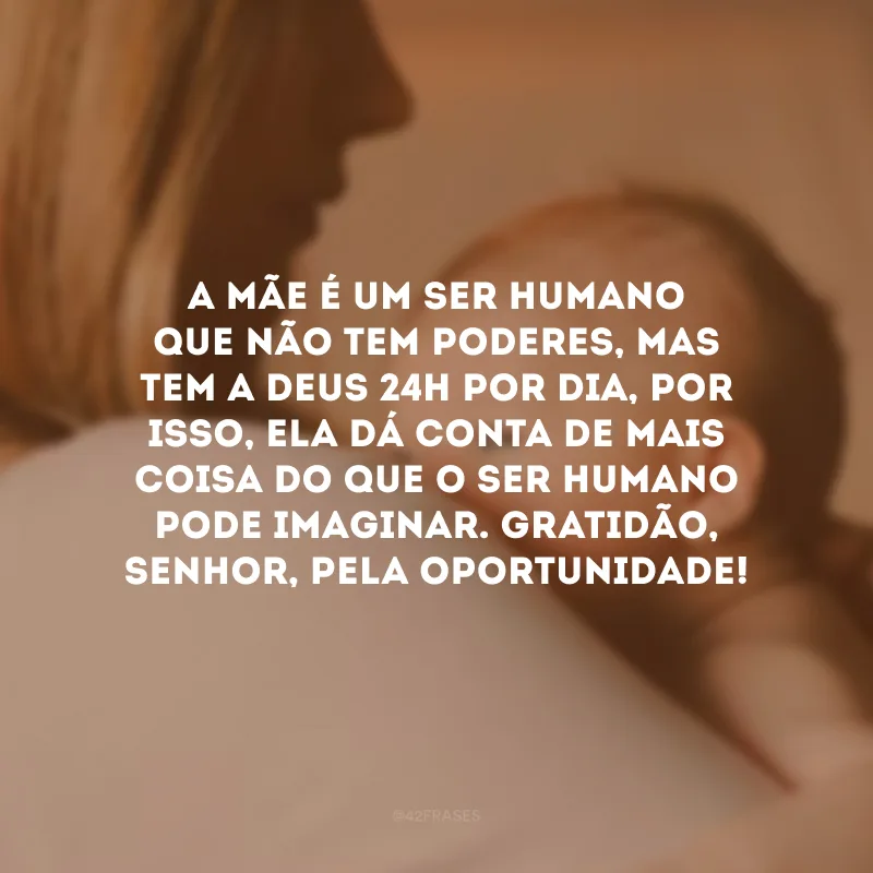 A mãe é um ser humano que não tem poderes, mas tem a Deus 24h por dia, por isso, ela dá conta de mais coisa do que o ser humano pode imaginar. Gratidão, Senhor, pela oportunidade!