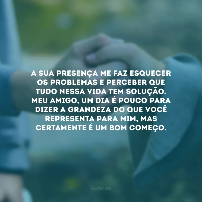 A sua presença me faz esquecer os problemas e perceber que tudo nessa vida tem solução. Meu amigo, um dia é pouco para dizer a grandeza do que você representa para mim, mas certamente é um bom começo. Saiba que eu faria o impossível para manter o seu sorriso!