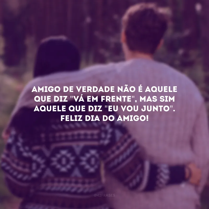Amigo de verdade não é aquele que diz \"vá em frente\", mas sim aquele que diz \"eu vou junto\". Agradeço a você por ser a força que eu preciso para continuar. Feliz Dia do Amigo!