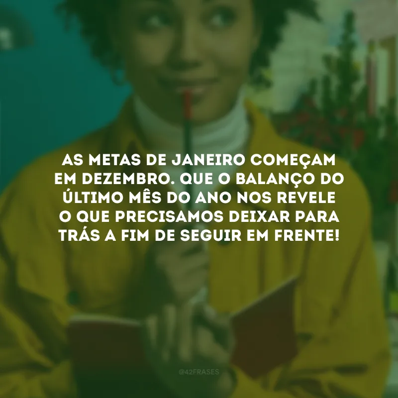 As metas de janeiro começam em dezembro. Que o balanço do último mês do ano revele o que precisamos deixar para trás a fim de seguir em frente!