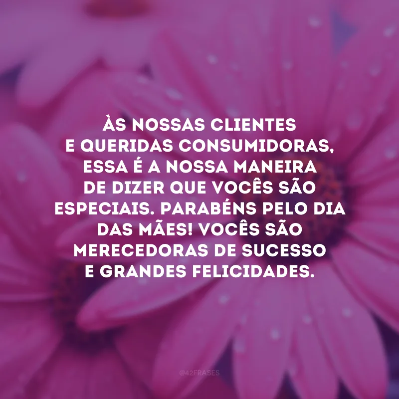 Às nossas clientes e queridas consumidoras, essa é a nossa maneira de dizer que vocês são especiais. Parabéns pelo Dia das Mães! Vocês são merecedoras de sucesso e grandes felicidades.