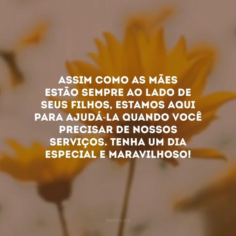 Assim como as mães estão sempre ao lado de seus filhos, estamos aqui para ajudá-la quando você precisar de nossos serviços. Tenha um dia especial e maravilhoso!