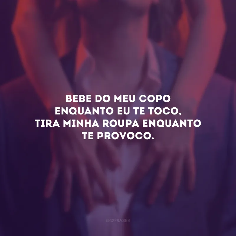 Bebe do meu copo enquanto eu te toco, tira minha roupa enquanto te provoco.