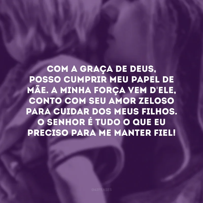 Com a graça de Deus, posso cumprir meu papel de mãe. A minha força vem d\'Ele, conto com Seu amor zeloso para cuidar dos meus filhos. O Senhor é tudo o que eu preciso para me manter fiel!