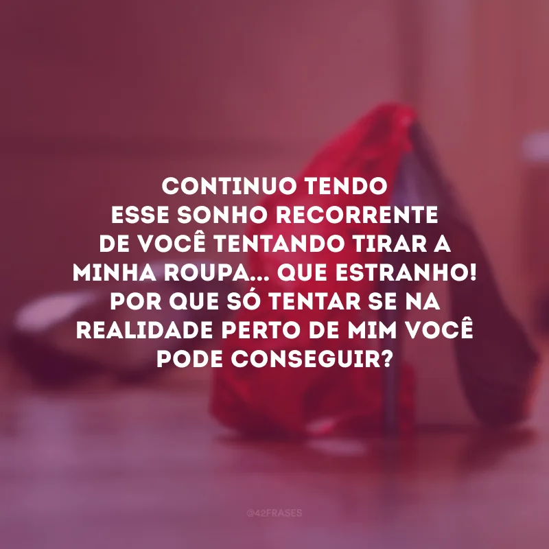 Continuo tendo esse sonho recorrente de você tentando tirar a minha roupa... Que estranho! Por que só tentar se na realidade perto de mim você pode conseguir?