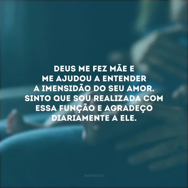 Deus me fez mãe e me ajudou a entender a imensidão do Seu amor. Sinto que sou realizada com essa função e agradeço diariamente a Ele.