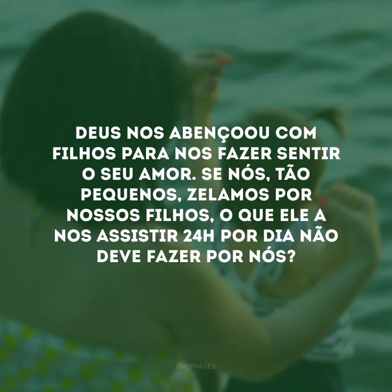 Deus nos abençoou com filhos para nos fazer sentir o Seu amor. Se nós, tão pequenos, zelamos por nossos filhos, o que Ele a nos assistir 24h por dia não deve fazer por nós?