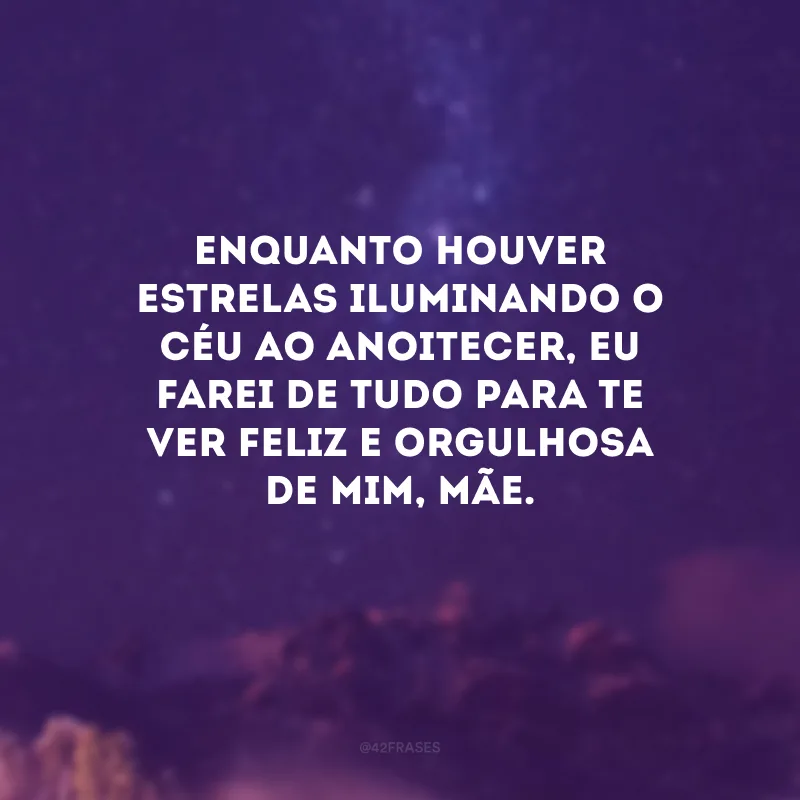 Enquanto houver estrelas iluminando o céu ao anoitecer, eu farei de tudo para te ver feliz e orgulhosa de mim, mãe.