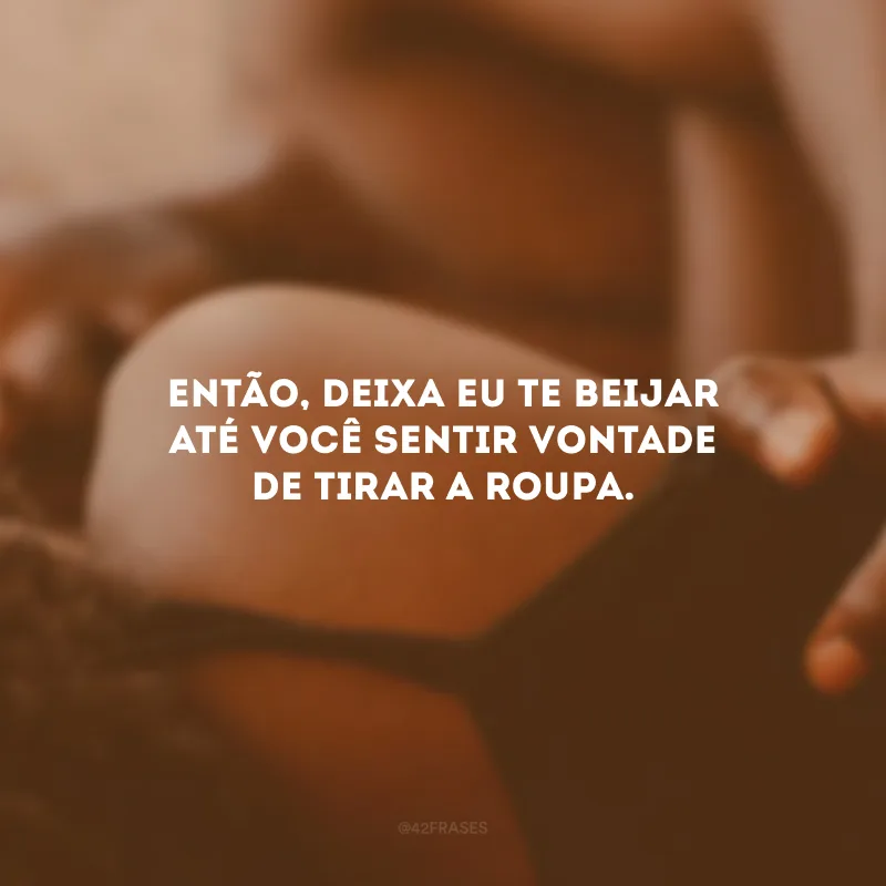 Então, deixa eu te beijar até você sentir vontade de tirar a roupa. 