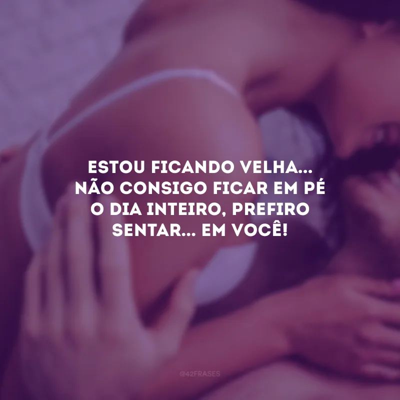 Estou ficando velha... Não consigo ficar em pé o dia inteiro, prefiro sentar... Em você!