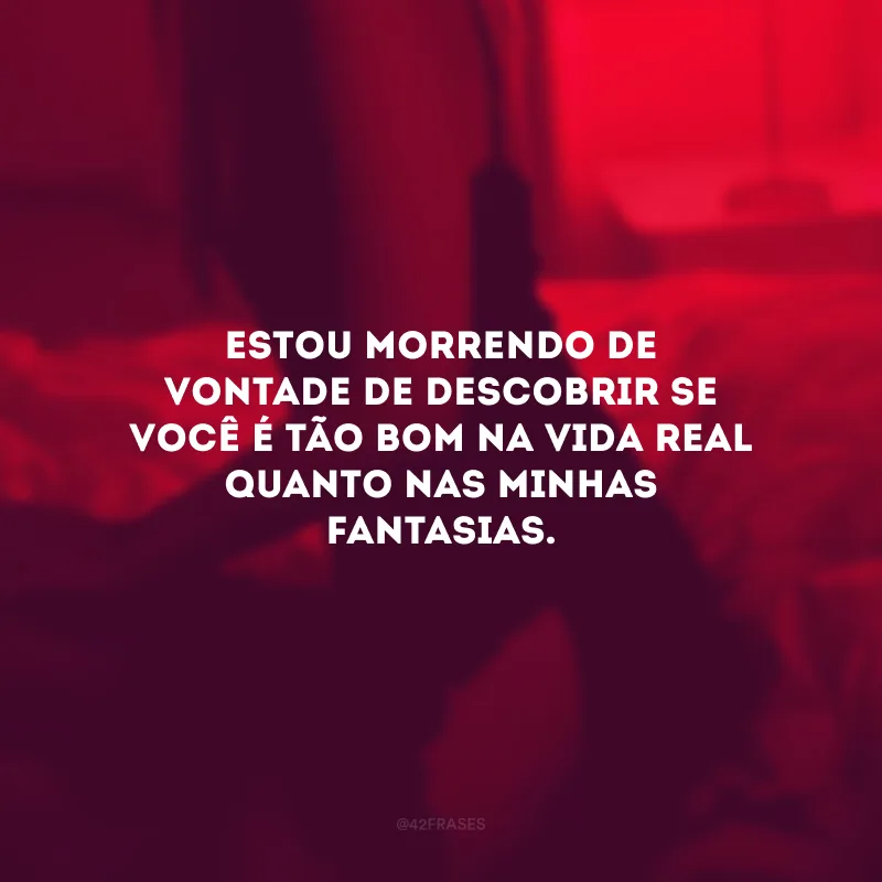 Estou morrendo de vontade de descobrir se você é tão bom na vida real quanto nas minhas fantasias.