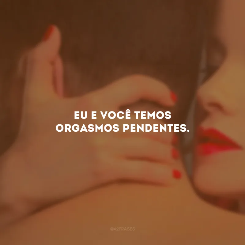 Eu e você temos orgasmos pendentes. 