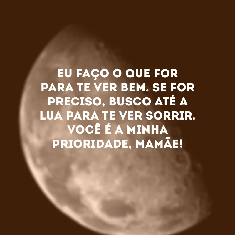 Eu faço o que for para te ver bem. Se for preciso, busco até a lua para te ver sorrir. Você é a minha prioridade, mamãe! 