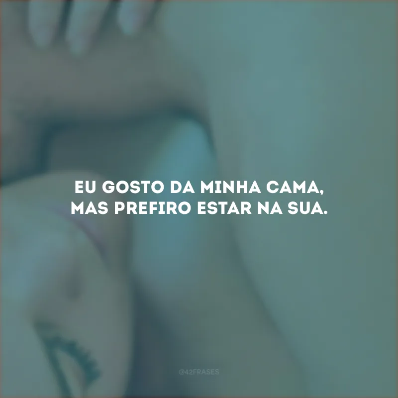 Eu gosto da minha cama, mas prefiro estar na sua.