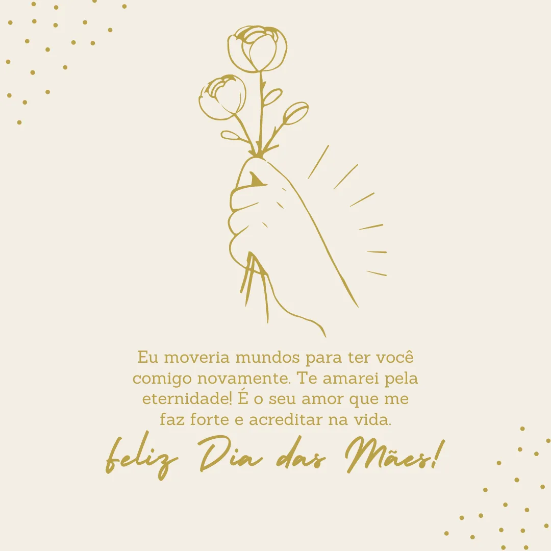 Eu moveria mundos para ter você comigo novamente. Te amarei pela eternidade! É o seu amor que me faz forte e acreditar na vida. Feliz Dia das Mães!