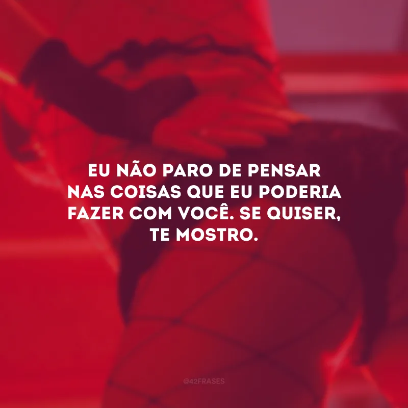 Eu não paro de pensar nas coisas que eu poderia fazer com você. Se quiser, te mostro.