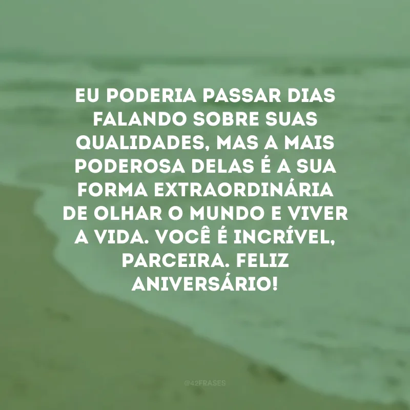 Eu poderia passar dias falando sobre suas qualidades, mas a mais poderosa delas é a sua forma extraordinária de olhar o mundo e viver a vida. Você é incrível, parceira. Feliz aniversário!