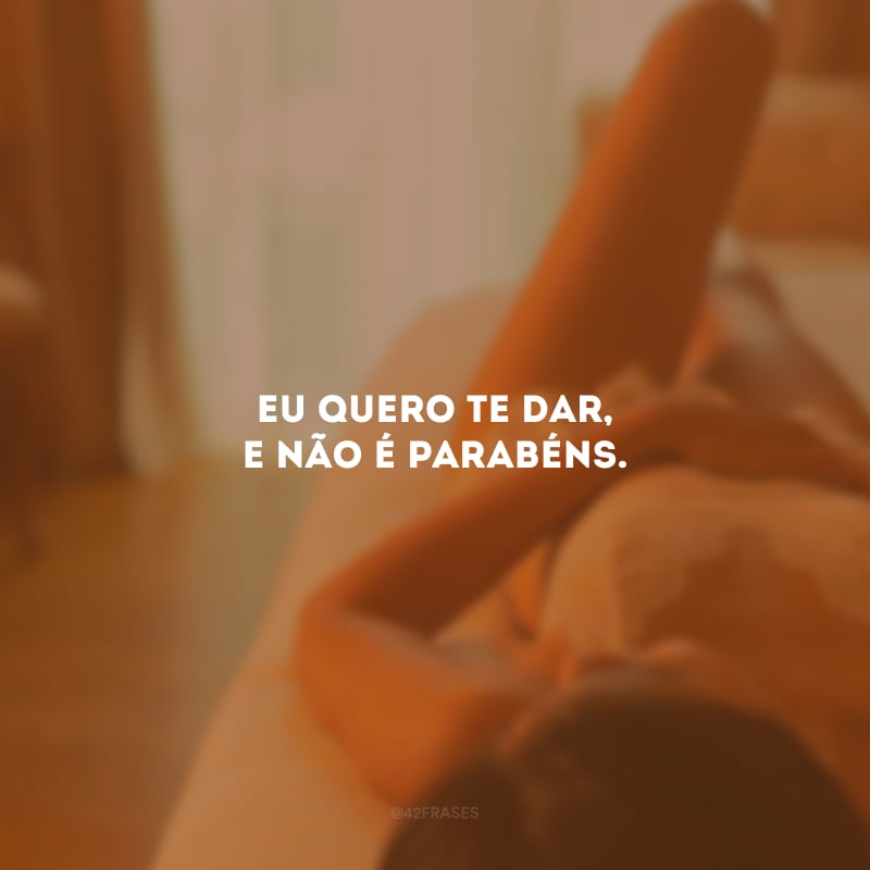 Eu quero te dar, e não é parabéns. 