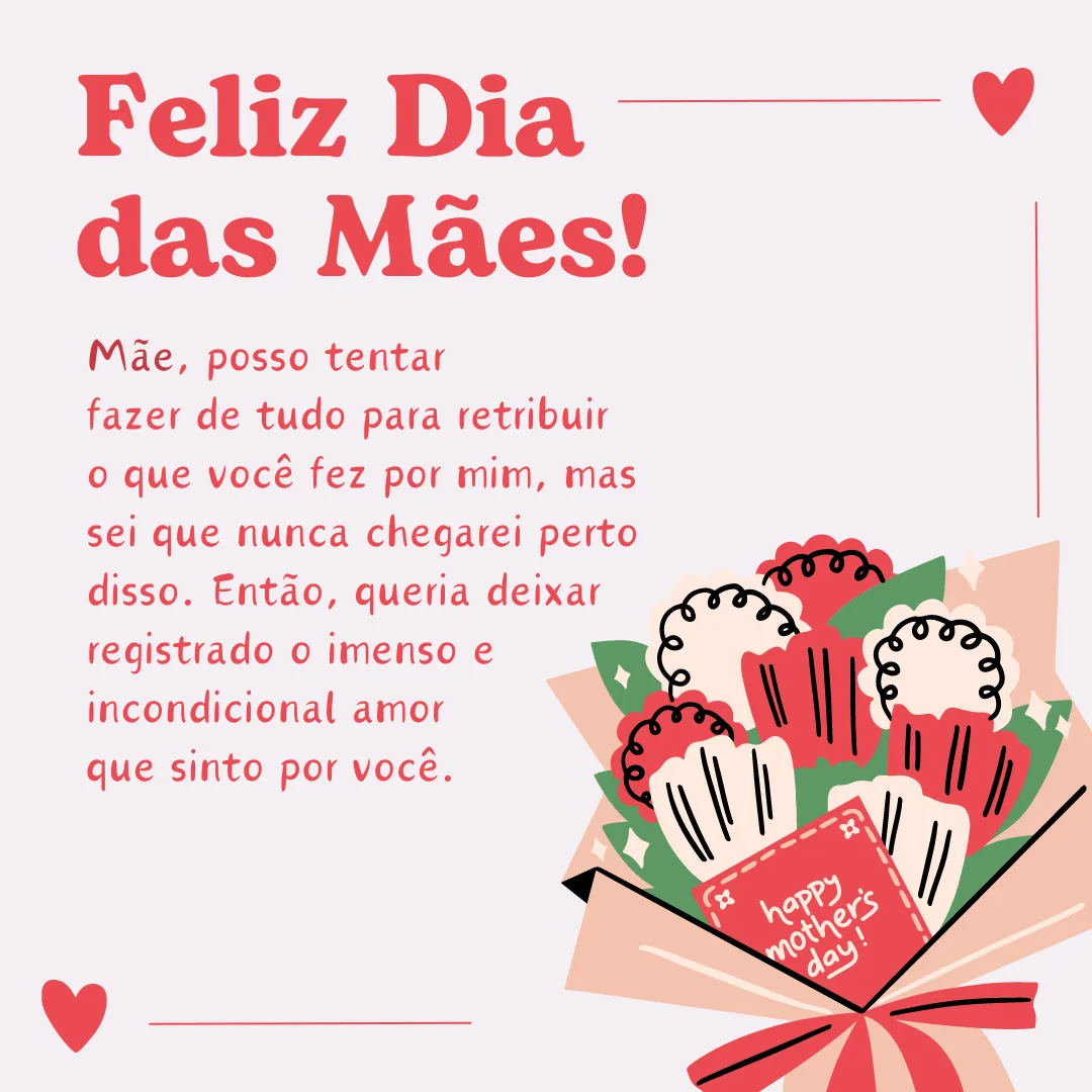 Mãe, posso tentar fazer de tudo para retribuir o que você fez por mim, mas sei que nunca chegarei perto disso. Então, queria deixar registrado o imenso e incondicional amor que sinto por você. Feliz Dia das Mães!