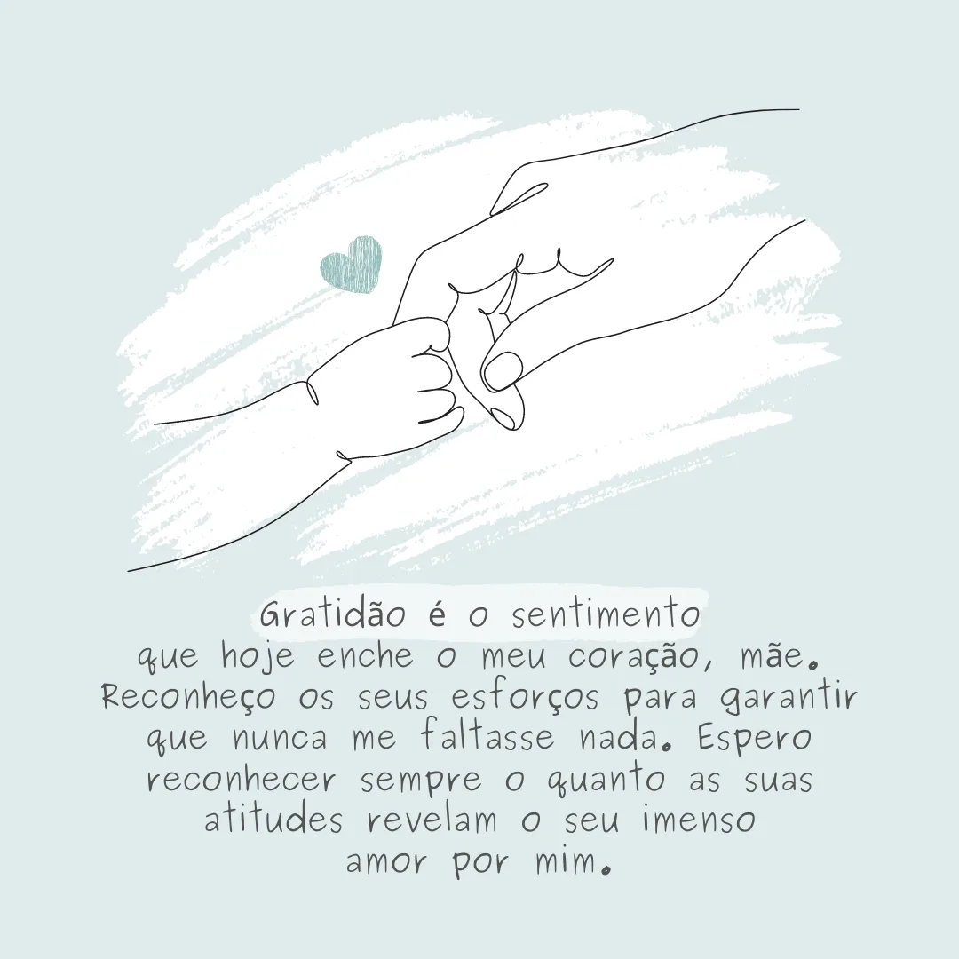 Gratidão é o sentimento que hoje enche o meu coração, mãe. Reconheço os seus esforços para garantir que nunca me faltasse nada. Espero reconhecer sempre o quanto as suas atitudes revelam o seu imenso amor por mim.