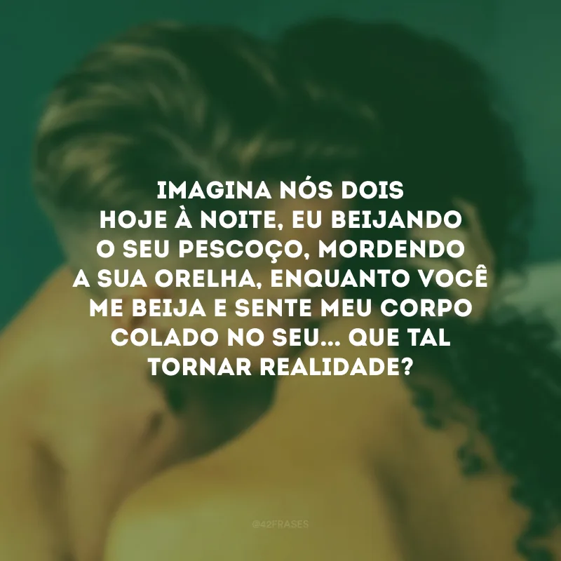 Imagina nós dois hoje à noite, eu beijando o seu pescoço, mordendo a sua orelha, enquanto você me beija e sente meu corpo colado no seu... Que tal tornar realidade?