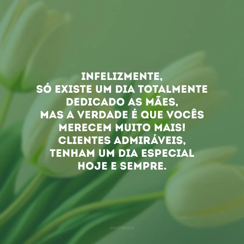 Infelizmente, só existe um dia totalmente dedicado as mães, mas a verdade é que vocês merecem muito mais! Clientes admiráveis, tenham um dia especial hoje e sempre.