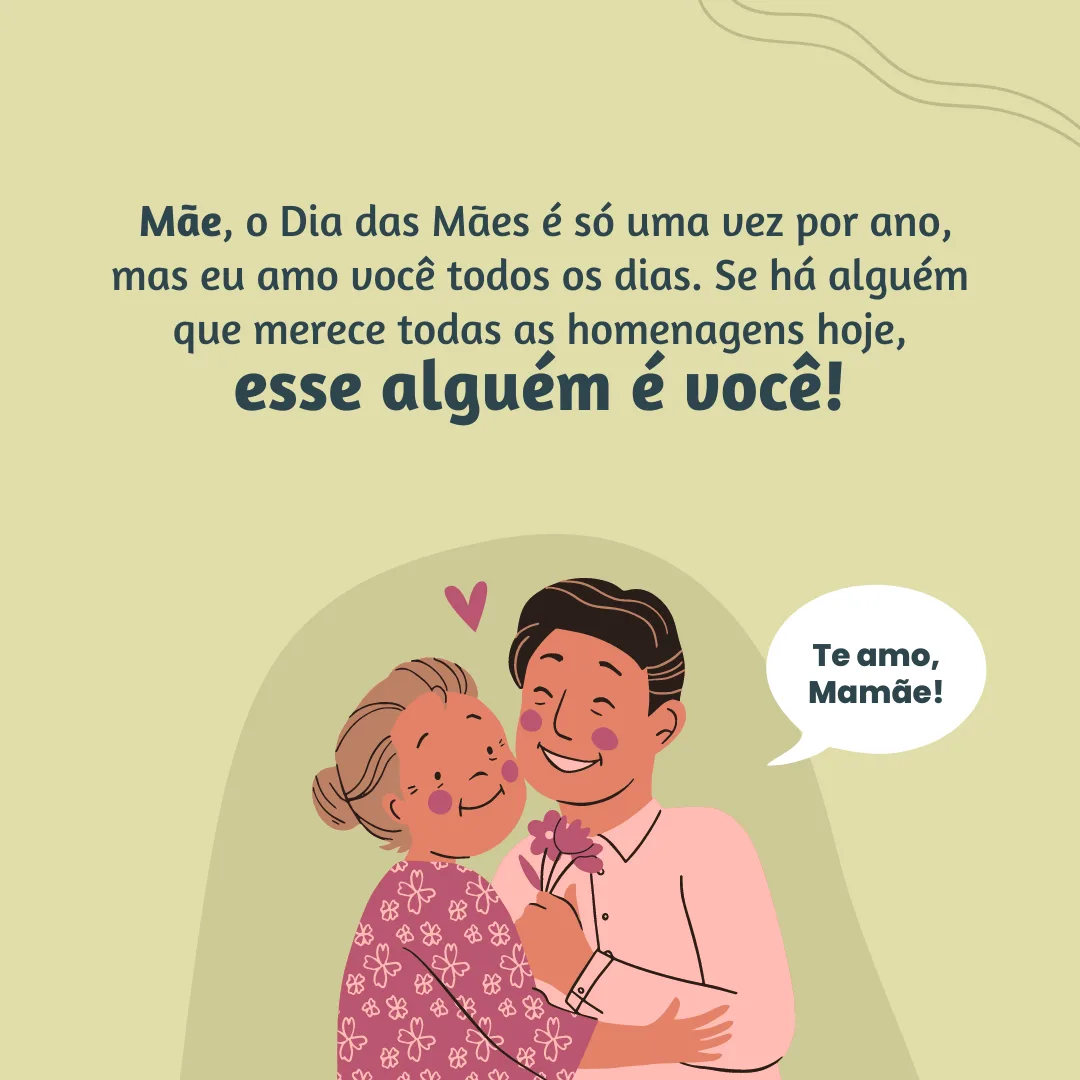 Mãe, o Dia das Mães é só uma vez por ano, mas eu amo você todos os dias. Se há alguém que merece todas as homenagens hoje, esse alguém é você!