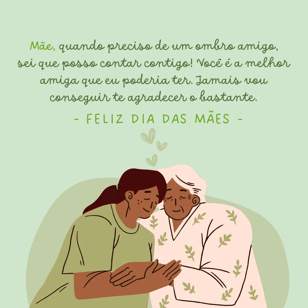 Mãe, quando preciso de um ombro amigo, sei que posso contar contigo! Você é a melhor amiga que eu poderia ter. Jamais vou conseguir te agradecer o bastante. Feliz Dia das Mães!
