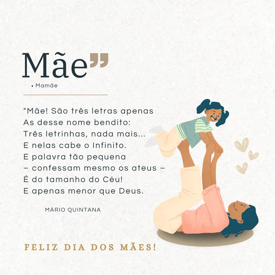 \"Mãe! São três letras apenas
As desse nome bendito: 
Três letrinhas, nada mais... 
E nelas cabe o Infinito. 
E palavra tão pequena 
 – confessam mesmo os ateus – 
É do tamanho do Céu!
E apenas menor que Deus.\"
Feliz Dia das Mães!