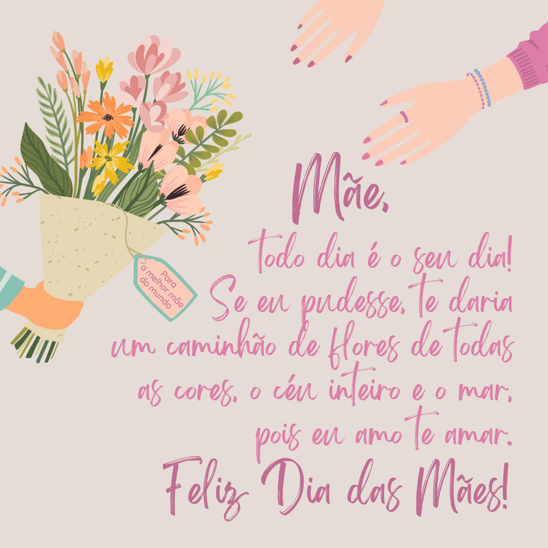 Mãe, todo dia é o seu dia! Se eu pudesse, te daria um caminhão de flores de todas as cores, o céu inteiro e o mar, pois eu amo te amar. Feliz Dia das Mães!
