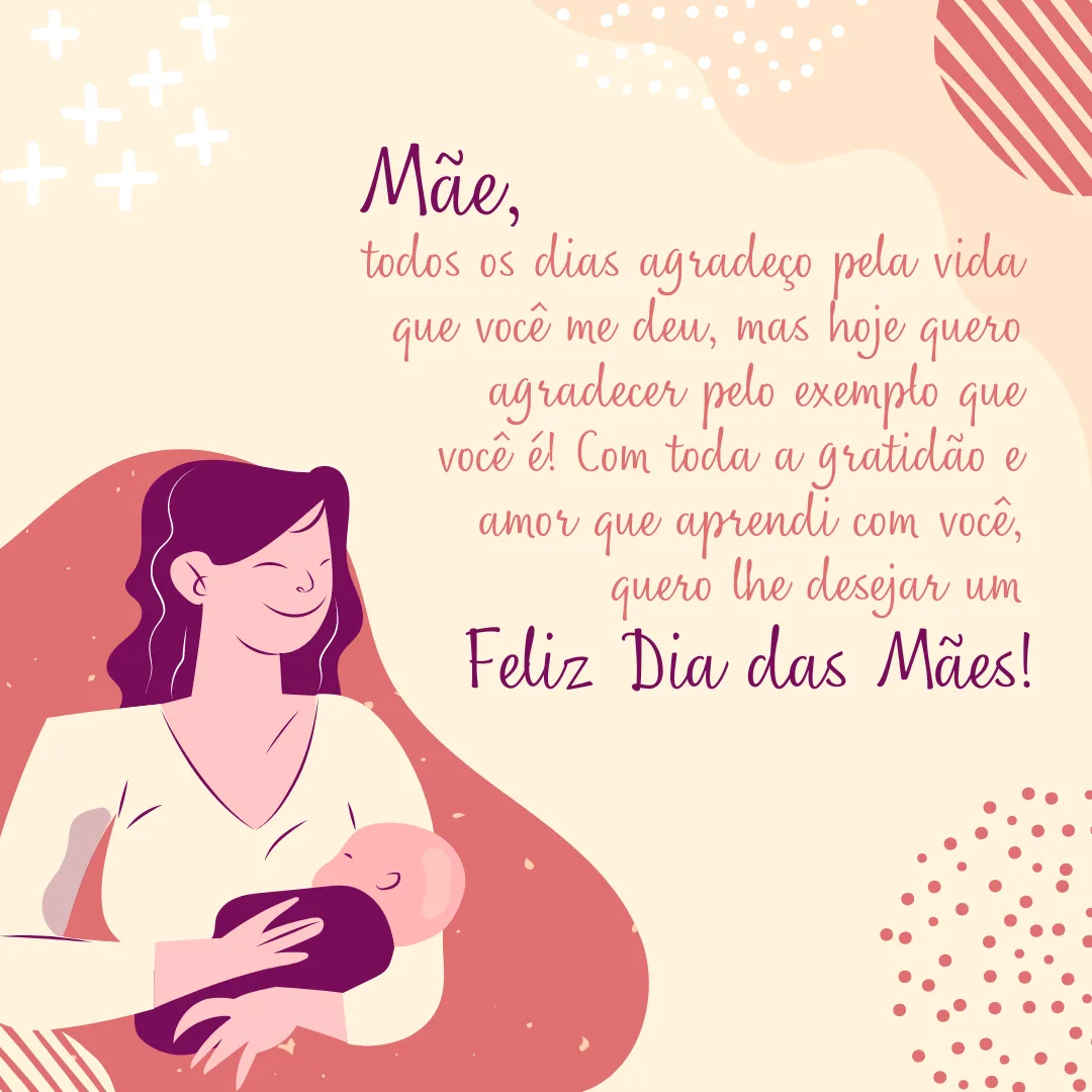 Mãe, todos os dias agradeço pela vida que você me deu, mas hoje quero agradecer pelo exemplo que você é! Com toda a gratidão e amor que aprendi com você, quero lhe desejar um Feliz Dia das Mães!