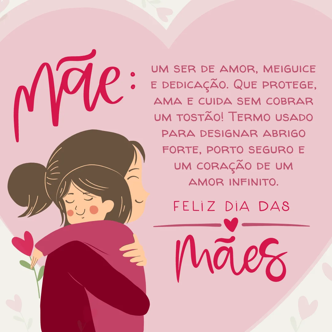 Mãe: um ser de amor, meiguice e dedicação. Que protege, ama e cuida sem cobrar um tostão! Termo usado para designar abrigo forte, porto seguro e um coração de um amor infinito. Feliz Dia das Mães! 