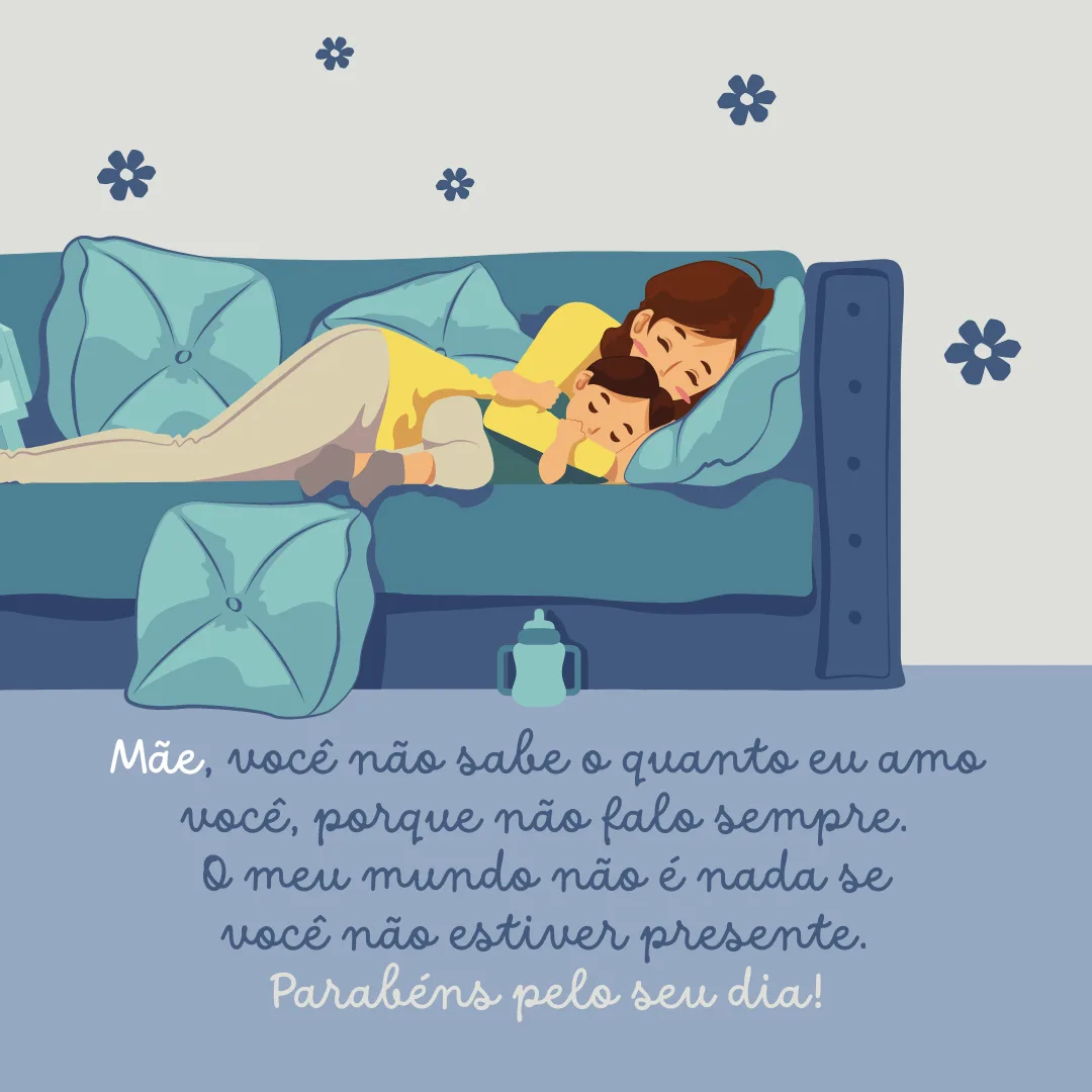 Mãe, você não sabe o quanto eu amo você, porque não falo sempre. Hoje eu quero te dizer que meu coração descansa, se aquece quando chego em casa e encontro você ao meu lado! O meu mundo não é nada se você não estiver presente. Parabéns pelo seu dia!