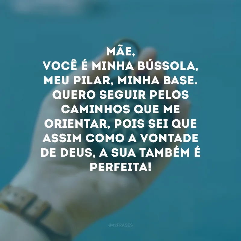 Mãe, você é minha bússola, meu pilar, minha base. Quero seguir pelos caminhos que me orientar, pois sei que assim como a vontade de Deus, a sua também é perfeita! 