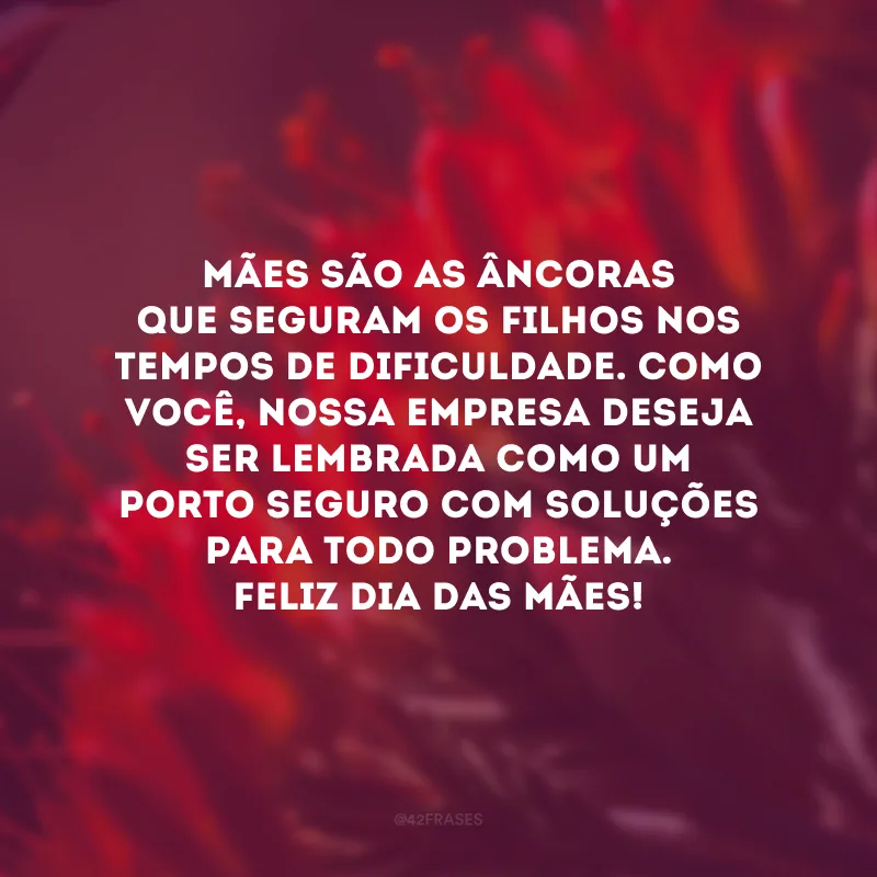 Mães são as âncoras que seguram os filhos nos tempos de dificuldade. Como você, nossa empresa deseja ser lembrada como um porto seguro com soluções para todo problema. Feliz Dia das Mães!