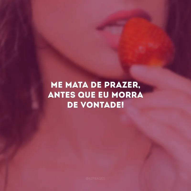 Me mata de prazer, antes que eu morra de vontade! 