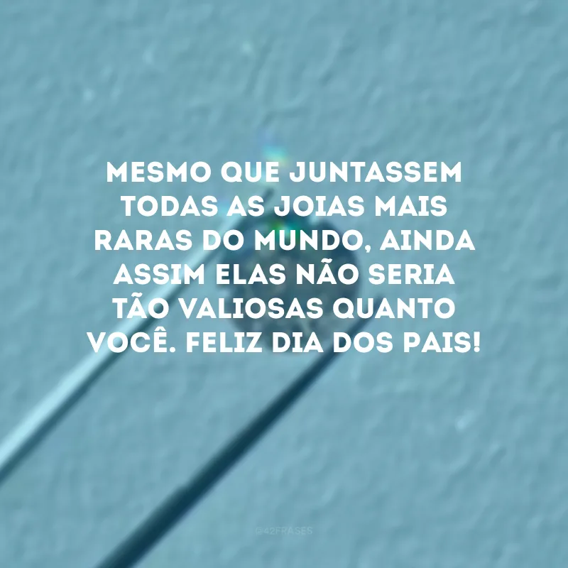 Mesmo que juntassem todas as joias mais raras do mundo, ainda assim elas não seria tão valiosas quanto você. Feliz Dia dos Pais! 