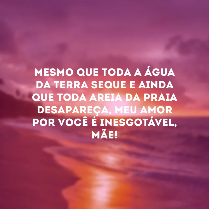Mesmo que toda a água da terra seque e ainda que toda areia da praia desapareça, meu amor por você é inesgotável, mãe!