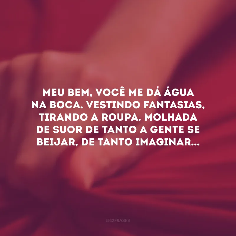Meu bem, você me dá água na boca. Vestindo fantasias, tirando a roupa. Molhada de suor de tanto a gente se beijar, de tanto imaginar...