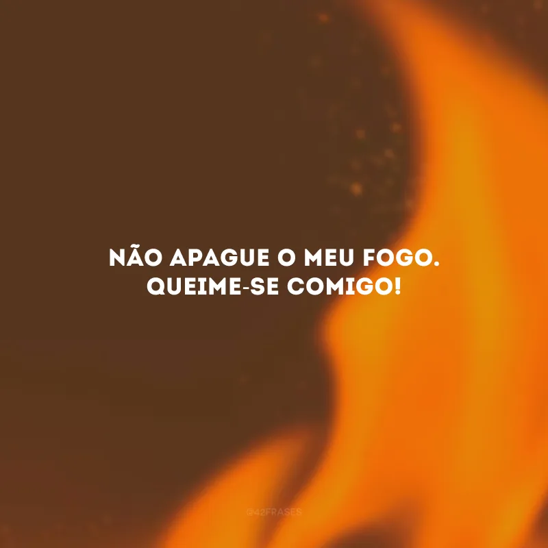 Não apague o meu fogo. Queime-se comigo!