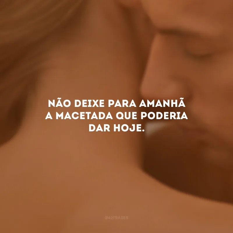 Não deixe para amanhã a macetada que poderia dar hoje.