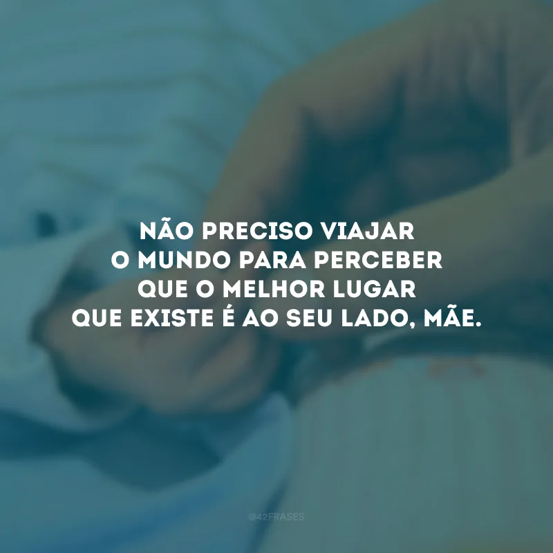 Não preciso viajar o mundo para perceber que o melhor lugar que existe é ao seu lado, mãe. 