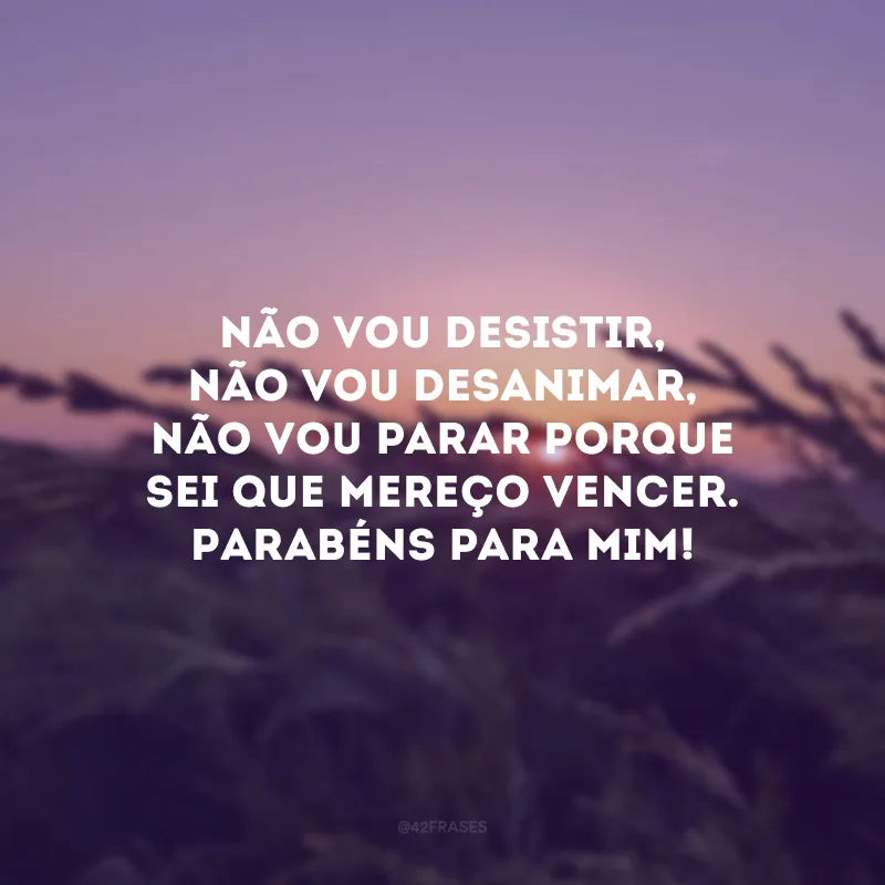 Não vou desistir, não vou desanimar, não vou parar porque sei que mereço vencer. Parabéns para mim! 