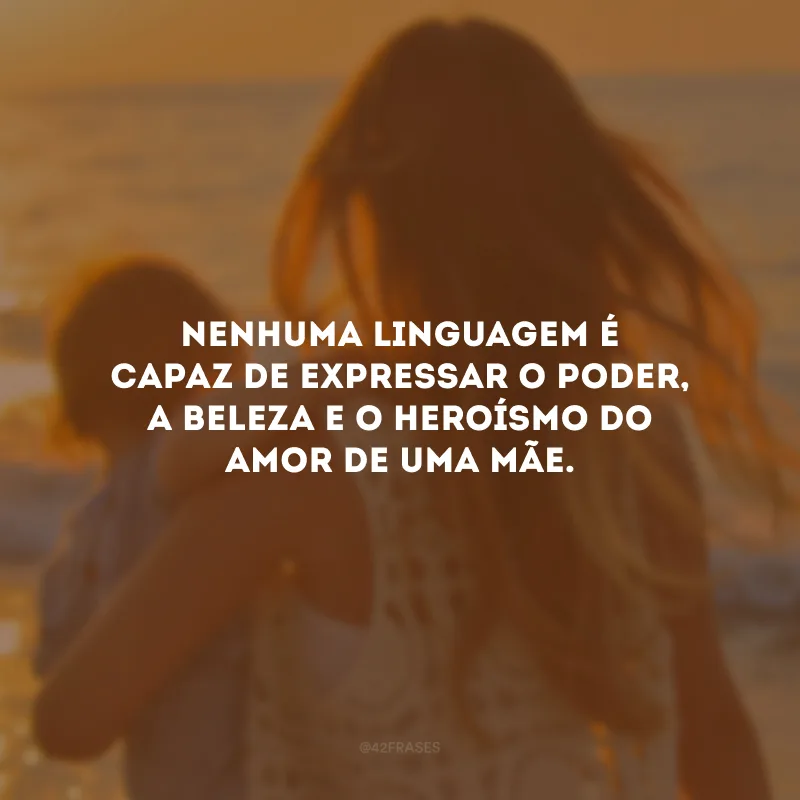 Nenhuma linguagem é capaz de expressar o poder, a beleza e o heroísmo do amor de uma mãe.