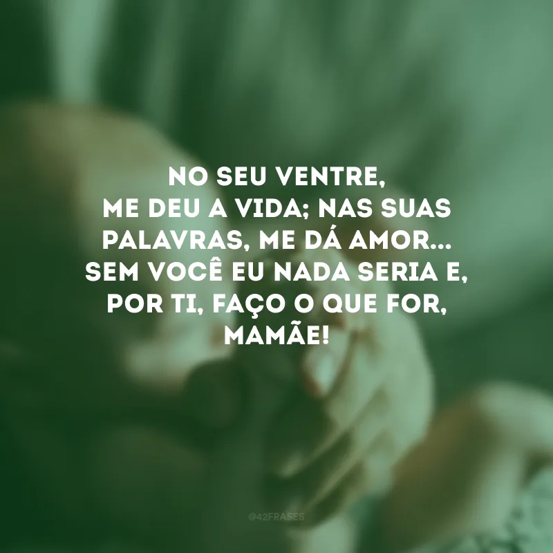 No seu ventre, me deu a vida; nas suas palavras, me dá amor... Sem você eu nada seria e, por ti, faço o que for, mamãe! 