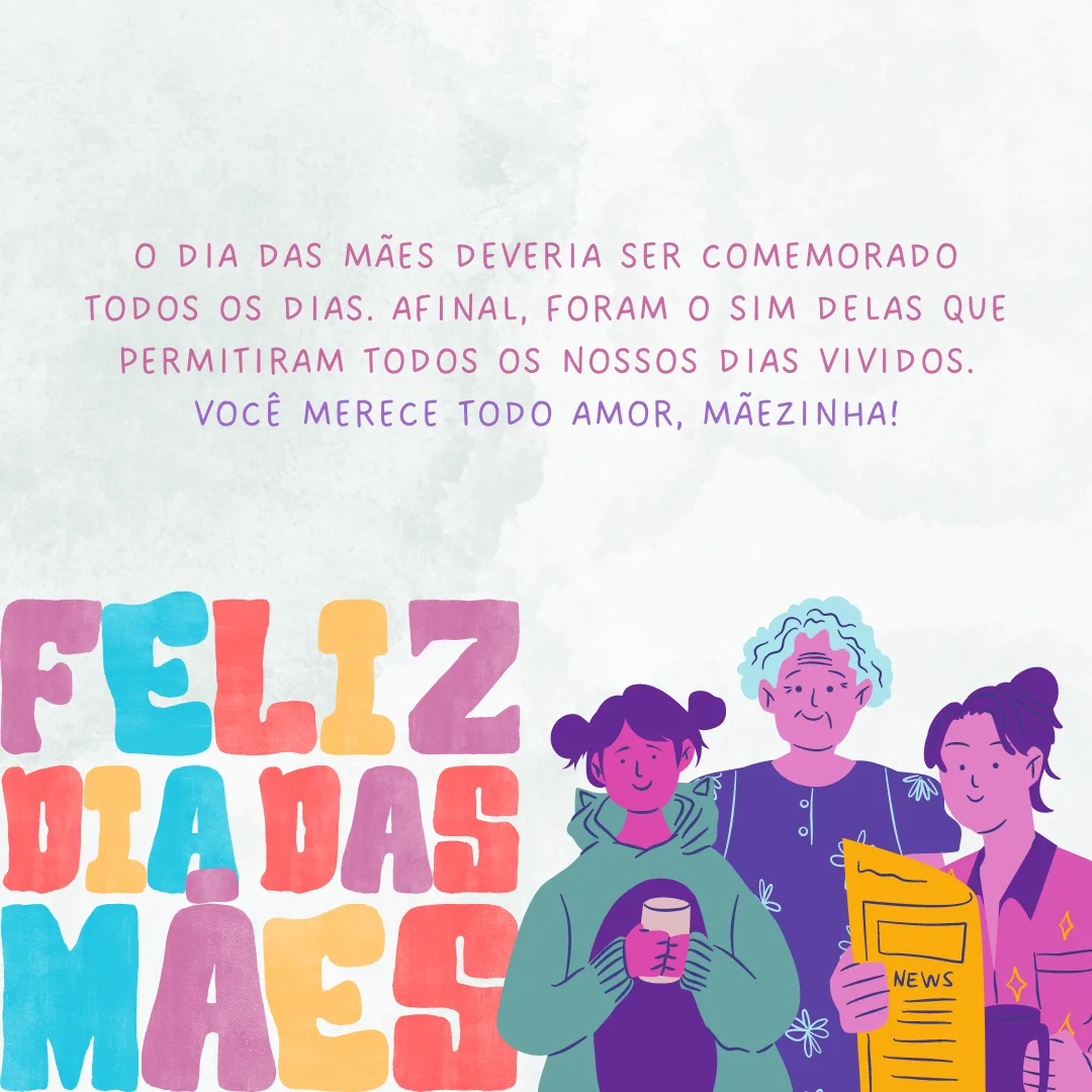 O Dia das Mães deveria ser comemorado todos os dias. Afinal, foram o sim delas que permitiram todos os nossos dias vividos. Você merece todo o amor, mãezinha! Feliz Dia das Mães.