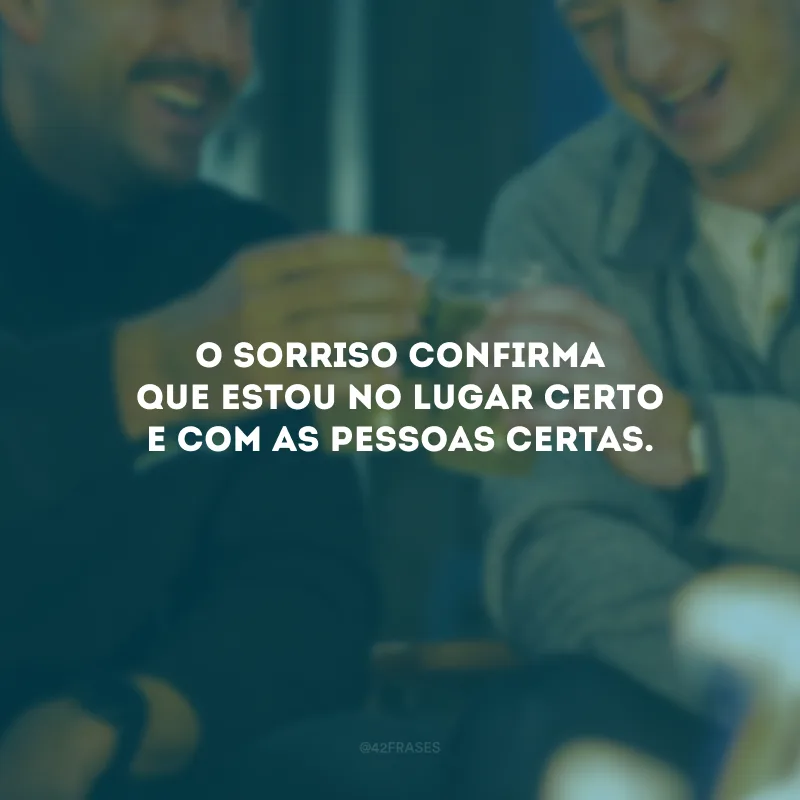O sorriso confirma que estou no lugar certo e com as pessoas certas. 